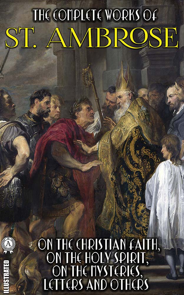 The Complete Works of St. Ambrose. Illustrated. On the Christian Faith, On the Holy Spirit, On the Mysteries, Letters and others
